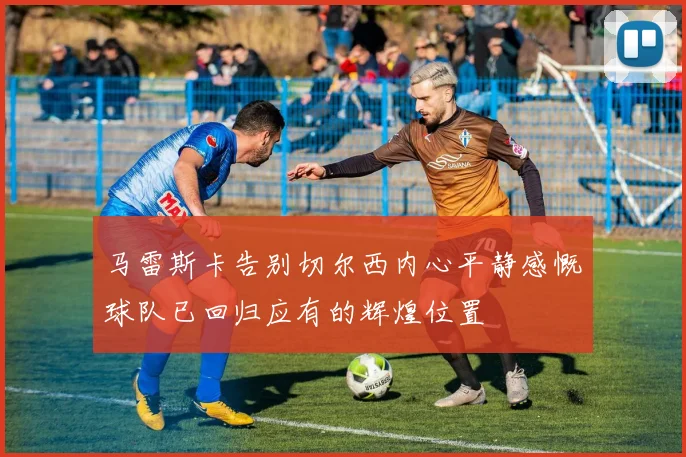 马雷斯卡告别切尔西内心平静感慨球队已回归应有的辉煌位置