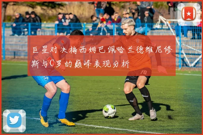 巨星对决梅西姆巴佩哈兰德维尼修斯与C罗的巅峰表现分析
