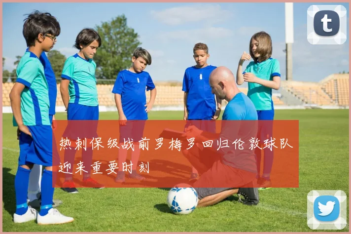 热刺保级战前罗梅罗回归伦敦球队迎来重要时刻