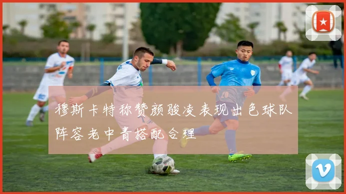 穆斯卡特称赞颜骏凌表现出色球队阵容老中青搭配合理