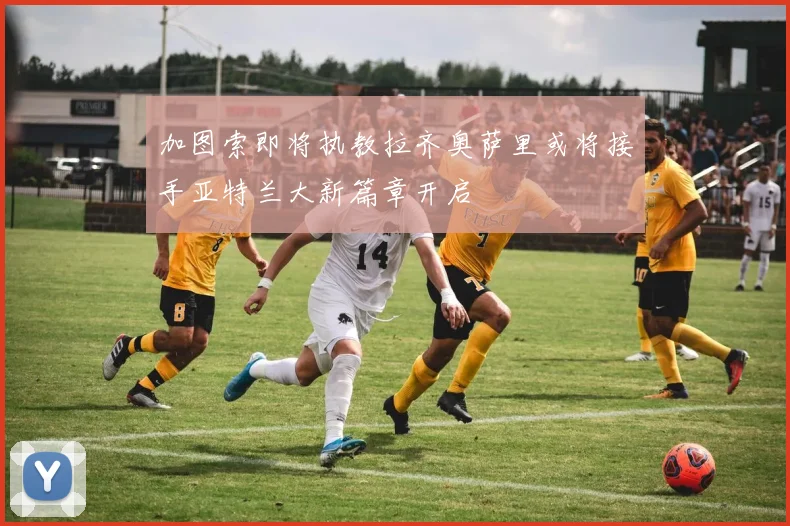加图索即将执教拉齐奥萨里或将接手亚特兰大新篇章开启