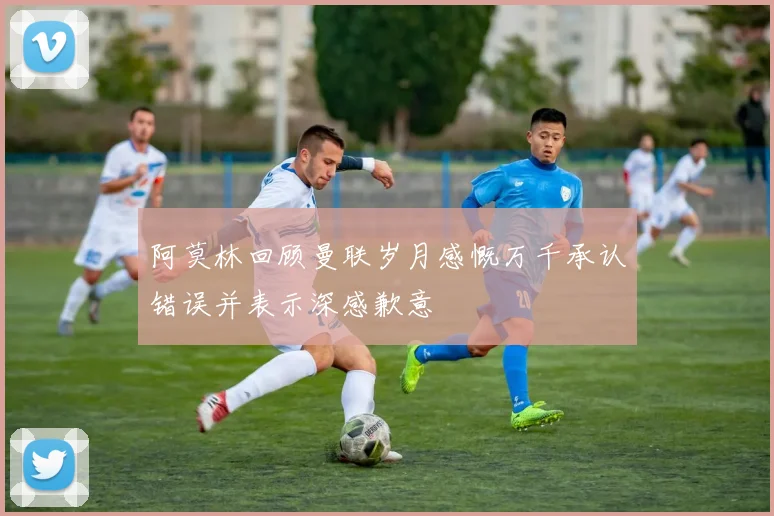 阿莫林回顾曼联岁月感慨万千承认错误并表示深感歉意