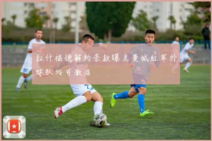 拉什福德解约条款曝光曼城红军外球队均可激活