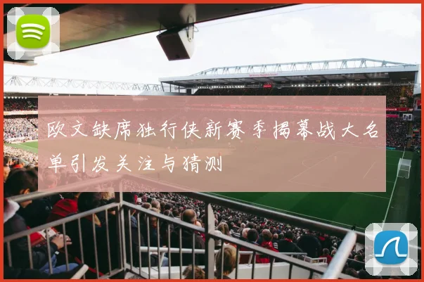 欧文缺席独行侠新赛季揭幕战大名单引发关注与猜测