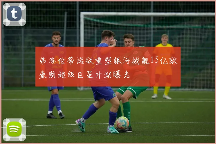 弗洛伦蒂诺欲重塑银河战舰15亿欧豪购超级巨星计划曝光