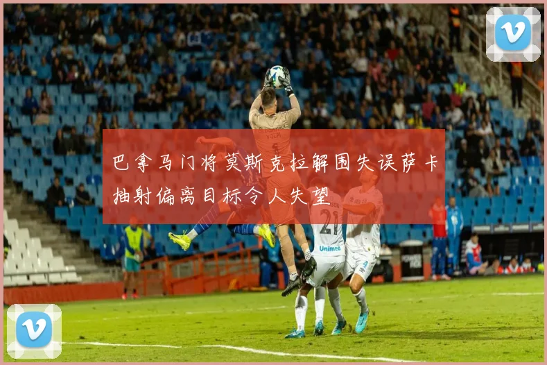 巴拿马门将莫斯克拉解围失误萨卡抽射偏离目标令人失望