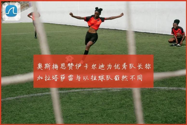 奥斯梅恩赞伊卡尔迪为优秀队长称加拉塔萨雷与以往球队截然不同