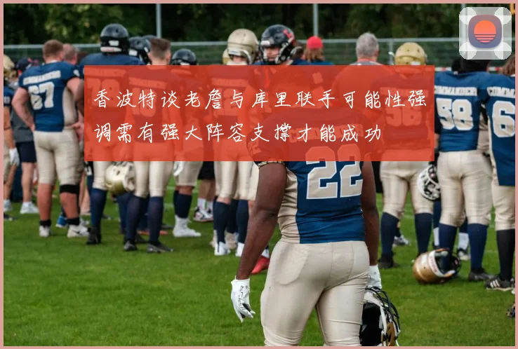 香波特谈老詹与库里联手可能性强调需有强大阵容支撑才能成功