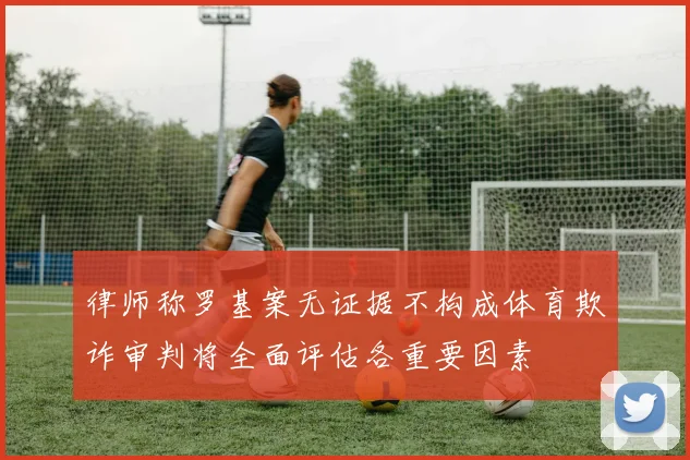律师称罗基案无证据不构成体育欺诈审判将全面评估各重要因素