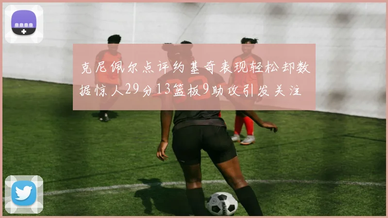 克尼佩尔点评约基奇表现轻松却数据惊人29分13篮板9助攻引发关注