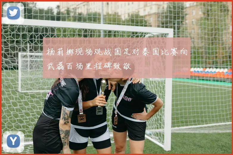 杨莉娜现场观战国足对泰国比赛向武磊百场里程碑致敬