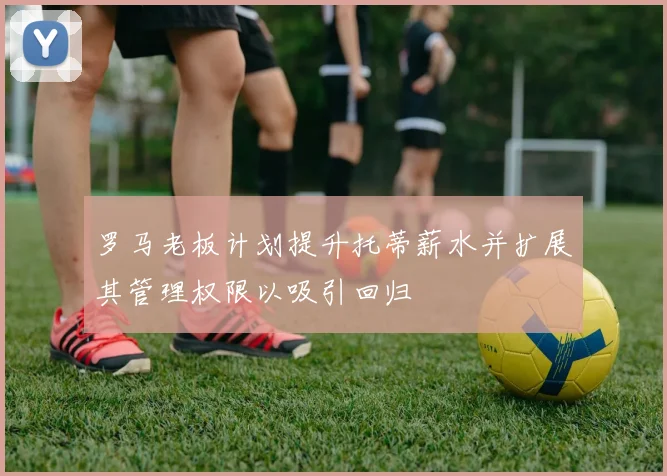 罗马老板计划提升托蒂薪水并扩展其管理权限以吸引回归