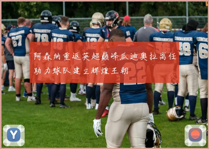 阿森纳重返英超巅峰瓜迪奥拉离任助力球队建立辉煌王朝