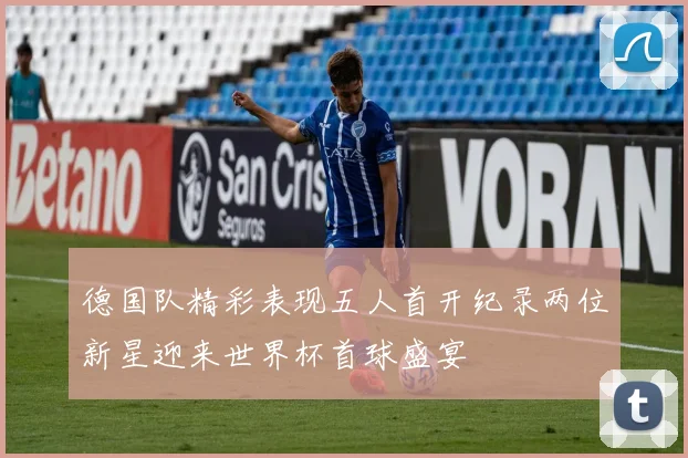 德国队精彩表现五人首开纪录两位新星迎来世界杯首球盛宴