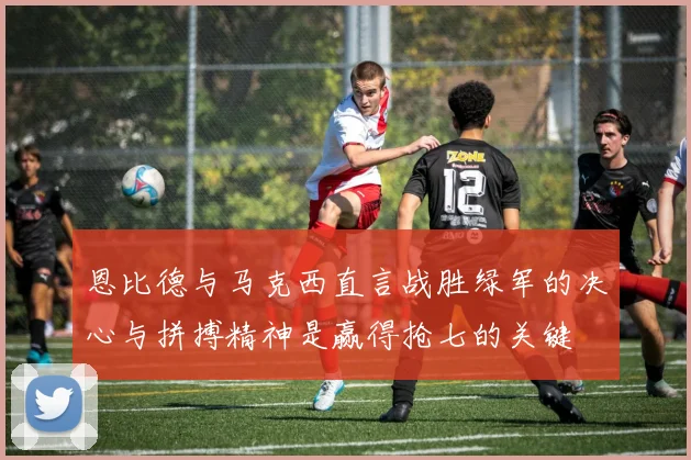 恩比德与马克西直言战胜绿军的决心与拼搏精神是赢得抢七的关键