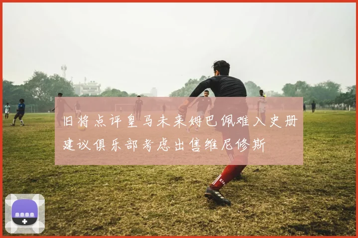 旧将点评皇马未来姆巴佩难入史册建议俱乐部考虑出售维尼修斯