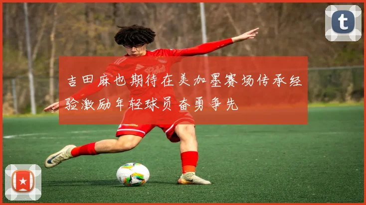 吉田麻也期待在美加墨赛场传承经验激励年轻球员奋勇争先
