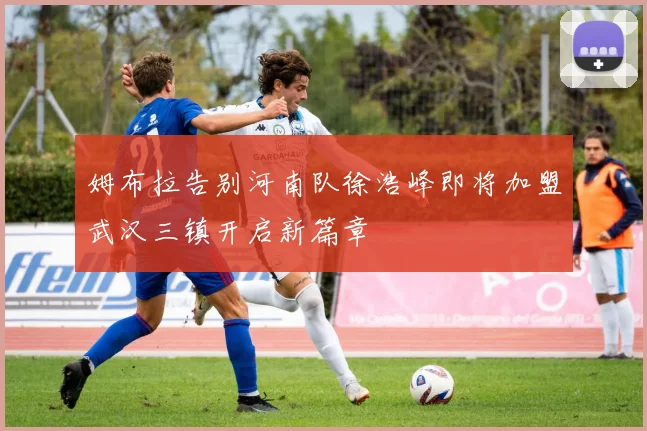 姆布拉告别河南队徐浩峰即将加盟武汉三镇开启新篇章