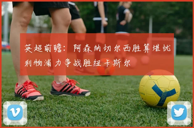 英超前瞻：阿森纳切尔西胜算堪忧利物浦力争战胜纽卡斯尔