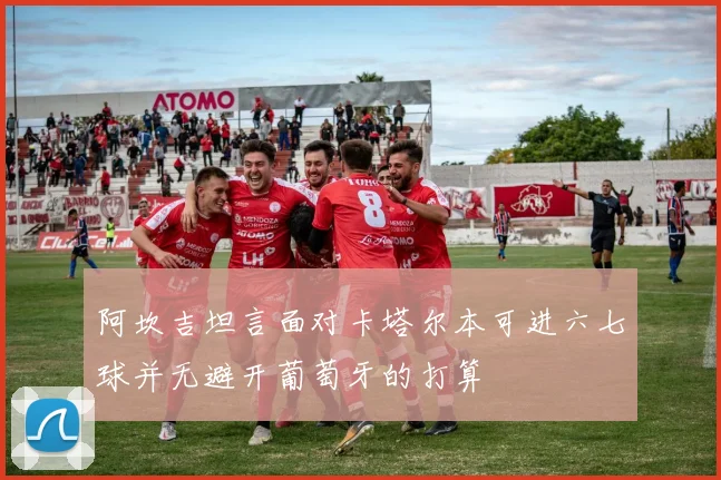 阿坎吉坦言面对卡塔尔本可进六七球并无避开葡萄牙的打算