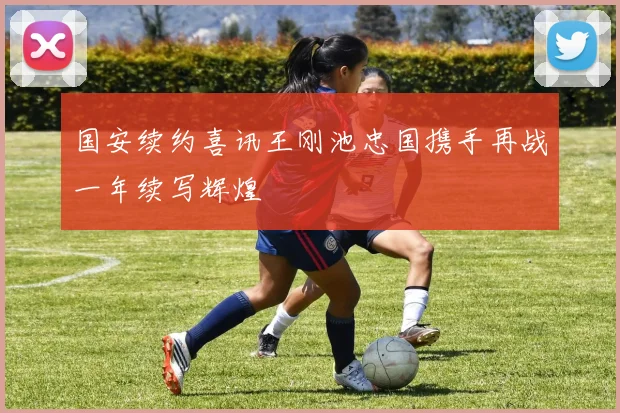 国安续约喜讯王刚池忠国携手再战一年续写辉煌