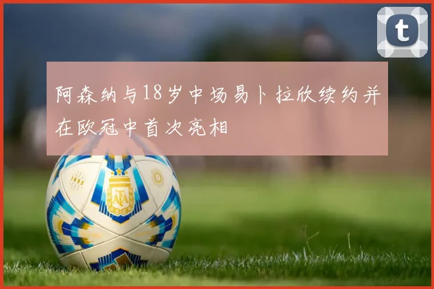 阿森纳与18岁中场易卜拉欣续约并在欧冠中首次亮相