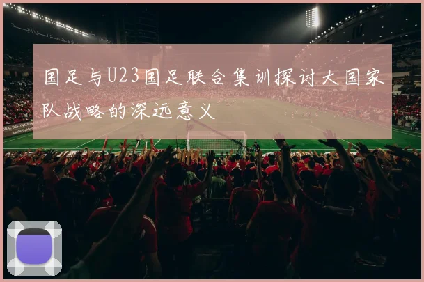 国足与U23国足联合集训探讨大国家队战略的深远意义