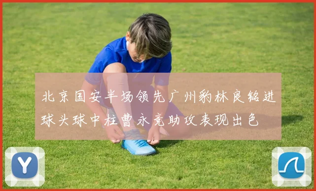北京国安半场领先广州豹林良铭进球头球中柱曹永竞助攻表现出色