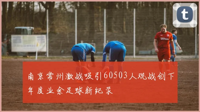南京常州激战吸引60503人观战创下年度业余足球新纪录