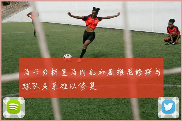 马卡分析皇马内乱加剧维尼修斯与球队关系难以修复
