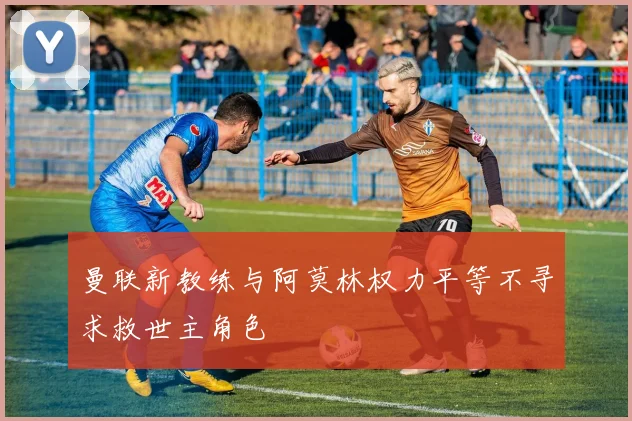曼联新教练与阿莫林权力平等不寻求救世主角色