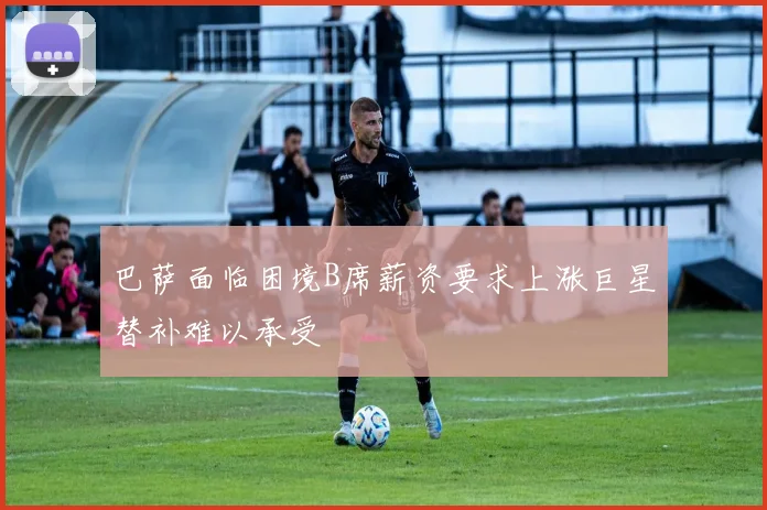 巴萨面临困境B席薪资要求上涨巨星替补难以承受