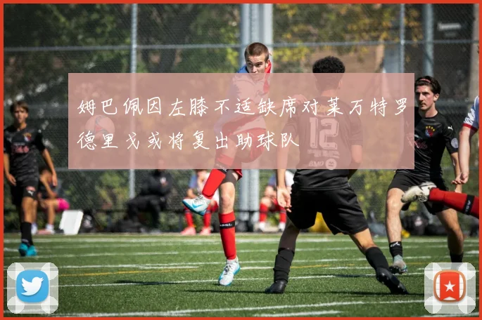 姆巴佩因左膝不适缺席对莱万特罗德里戈或将复出助球队