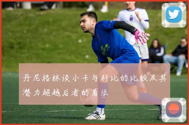 丹尼格林谈小卡与科比的比较及其潜力超越后者的看法