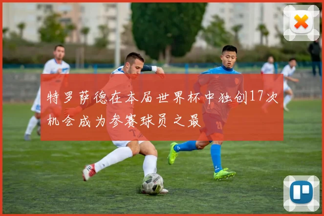 特罗萨德在本届世界杯中独创17次机会成为参赛球员之最